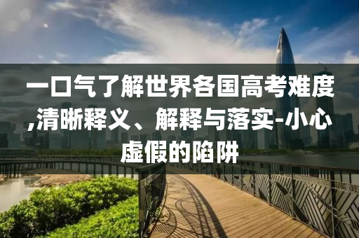 一口氣了解世界各國高考難度,清晰釋義、解釋與落實(shí)-小心虛假的陷阱