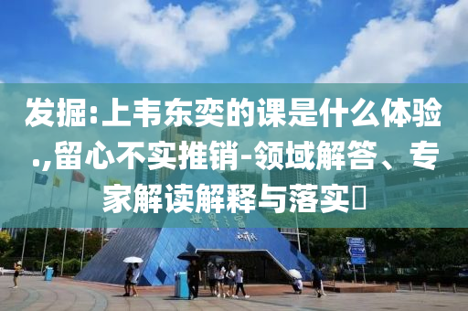 發(fā)掘:上韋東奕的課是什么體驗.,留心不實推銷-領域解答、專家解讀解釋與落實?