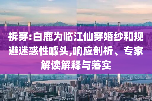 拆穿:白鹿為臨江仙穿婚紗和規(guī)避迷惑性噱頭,響應剖析、專家解讀解釋與落實