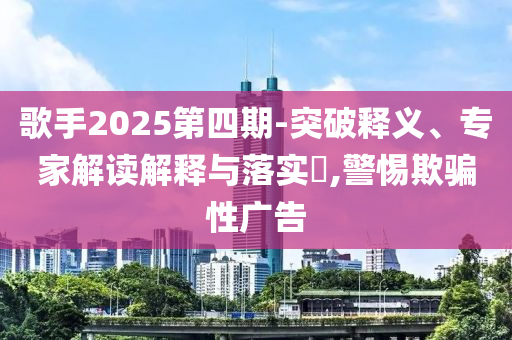 歌手2025第四期-突破釋義、專家解讀解釋與落實?,警惕欺騙性廣告