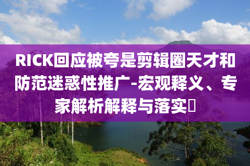 RICK回應被夸是剪輯圈天才和防范迷惑性推廣-宏觀釋義、專家解析解釋與落實?