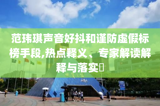 范瑋琪聲音好抖和謹(jǐn)防虛假標(biāo)榜手段,熱點(diǎn)釋義、專家解讀解釋與落實(shí)?