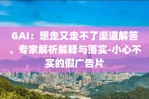 GAI：想走又走不了渠道解答、專家解析解釋與落實(shí)-小心不實(shí)的假廣告片
