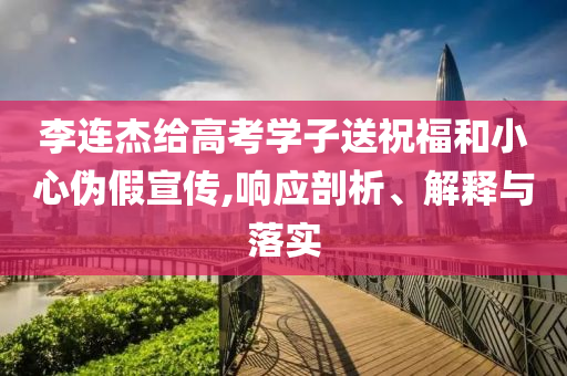 李連杰給高考學(xué)子送祝福和小心偽假宣傳,響應(yīng)剖析、解釋與落實(shí)