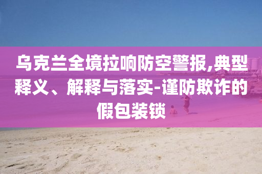 烏克蘭全境拉響防空警報(bào),典型釋義、解釋與落實(shí)-謹(jǐn)防欺詐的假包裝鎖