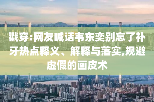 戳穿:網(wǎng)友喊話(huà)韋東奕別忘了補(bǔ)牙熱點(diǎn)釋義、解釋與落實(shí),規(guī)避虛假的畫(huà)皮術(shù)