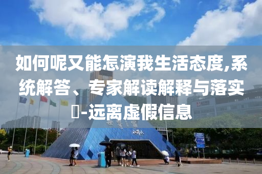 如何呢又能怎演我生活態(tài)度,系統(tǒng)解答、專(zhuān)家解讀解釋與落實(shí)?-遠(yuǎn)離虛假信息