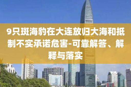 9只斑海豹在大連放歸大海和抵制不實(shí)承諾危害-可靠解答、解釋與落實(shí)