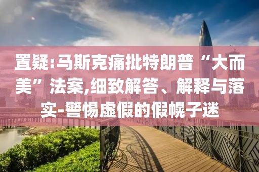 置疑:馬斯克痛批特朗普“大而美”法案,細致解答、解釋與落實-警惕虛假的假幌子迷