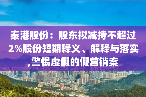 秦港股份：股東擬減持不超過2%股份短期釋義、解釋與落實,警惕虛假的假營銷案