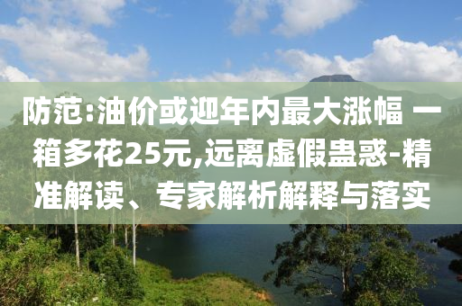 防范:油價或迎年內(nèi)最大漲幅 一箱多花25元,遠(yuǎn)離虛假蠱惑-精準(zhǔn)解讀、專家解析解釋與落實