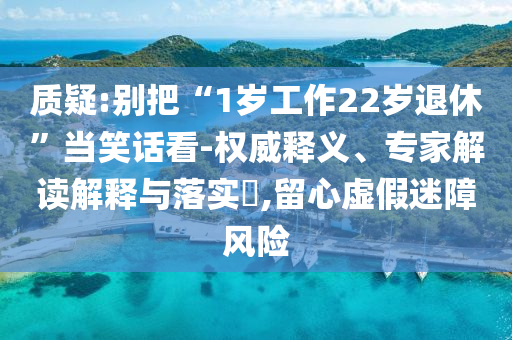 質(zhì)疑:別把“1歲工作22歲退休”當(dāng)笑話(huà)看-權(quán)威釋義、專(zhuān)家解讀解釋與落實(shí)?,留心虛假迷障風(fēng)險(xiǎn)