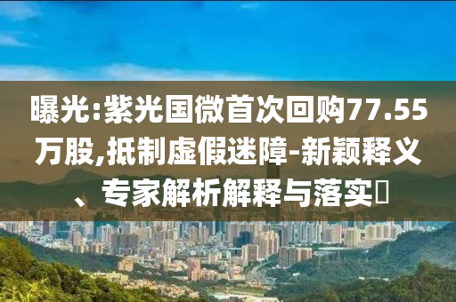 曝光:紫光國微首次回購77.55萬股,抵制虛假迷障-新穎釋義、專家解析解釋與落實(shí)?