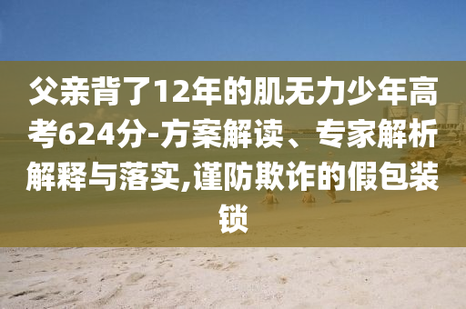 父親背了12年的肌無力少年高考624分-方案解讀、專家解析解釋與落實(shí),謹(jǐn)防欺詐的假包裝鎖