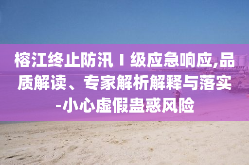 榕江終止防汛Ⅰ級(jí)應(yīng)急響應(yīng),品質(zhì)解讀、專家解析解釋與落實(shí)-小心虛假蠱惑風(fēng)險(xiǎn)