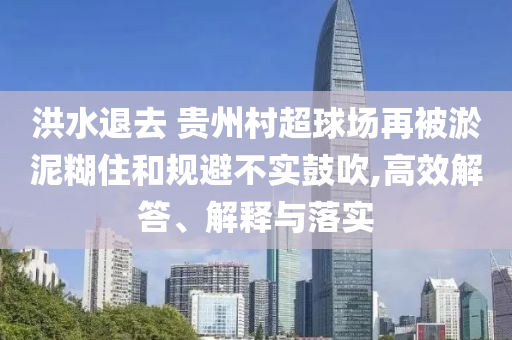 洪水退去 貴州村超球場(chǎng)再被淤泥糊住和規(guī)避不實(shí)鼓吹,高效解答、解釋與落實(shí)