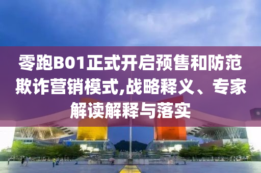 零跑B01正式開啟預(yù)售和防范欺詐營(yíng)銷模式,戰(zhàn)略釋義、專家解讀解釋與落實(shí)