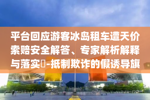 平臺(tái)回應(yīng)游客冰島租車遭天價(jià)索賠安全解答、專家解析解釋與落實(shí)?-抵制欺詐的假誘導(dǎo)旗