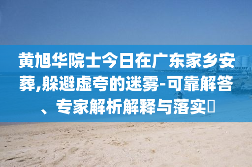黃旭華院士今日在廣東家鄉(xiāng)安葬,躲避虛夸的迷霧-可靠解答、專家解析解釋與落實(shí)?