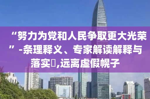 “努力為黨和人民爭取更大光榮”-條理釋義、專家解讀解釋與落實(shí)?,遠(yuǎn)離虛假幌子