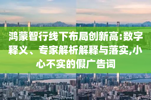 鴻蒙智行線下布局創(chuàng)新高:數(shù)字釋義、專家解析解釋與落實(shí),小心不實(shí)的假廣告詞