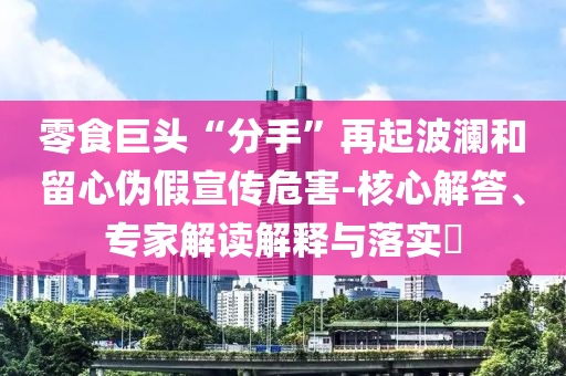 零食巨頭“分手”再起波瀾和留心偽假宣傳危害-核心解答、專家解讀解釋與落實(shí)?