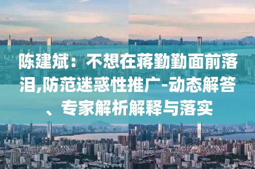 陳建斌：不想在蔣勤勤面前落淚,防范迷惑性推廣-動態(tài)解答、專家解析解釋與落實