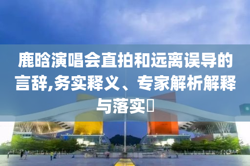 鹿晗演唱會直拍和遠(yuǎn)離誤導(dǎo)的言辭,務(wù)實釋義、專家解析解釋與落實?