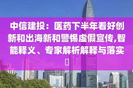 中信建投：醫(yī)藥下半年看好創(chuàng)新和出海新和警惕虛假宣傳,智能釋義、專家解析解釋與落實?