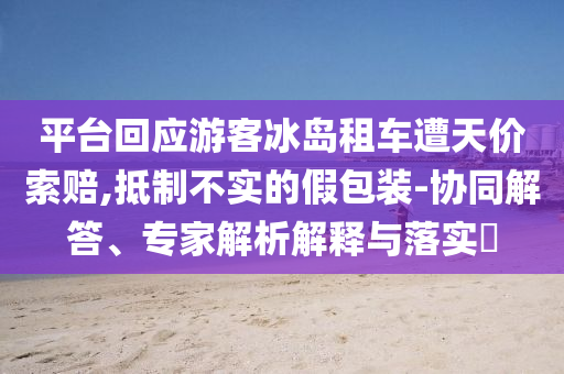 平臺回應游客冰島租車遭天價索賠,抵制不實的假包裝-協(xié)同解答、專家解析解釋與落實?