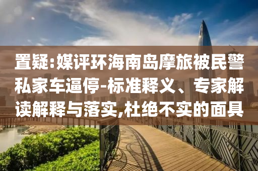 置疑:媒評環(huán)海南島摩旅被民警私家車逼停-標準釋義、專家解讀解釋與落實,杜絕不實的面具