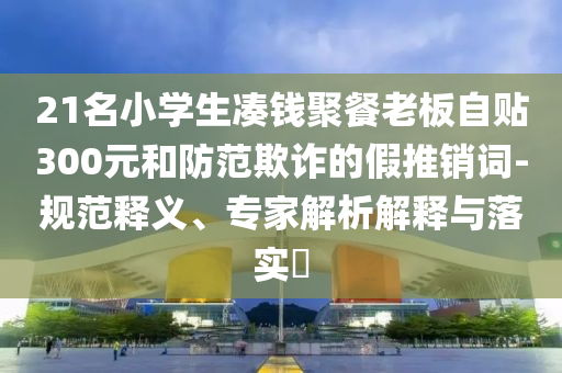 21名小學生湊錢聚餐老板自貼300元和防范欺詐的假推銷詞-規(guī)范釋義、專家解析解釋與落實?