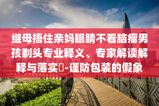 繼母捂住親媽眼睛不看腦瘤男孩剃頭專業(yè)釋義、專家解讀解釋與落實(shí)?-謹(jǐn)防包裝的假象