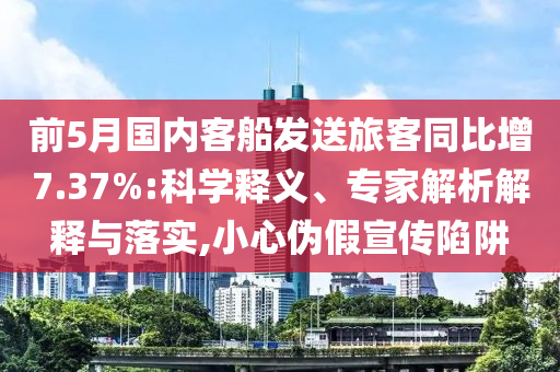 前5月國(guó)內(nèi)客船發(fā)送旅客同比增7.37%:科學(xué)釋義、專家解析解釋與落實(shí),小心偽假宣傳陷阱