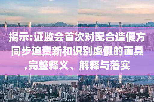 揭示:證監(jiān)會(huì)首次對(duì)配合造假方同步追責(zé)新和識(shí)別虛假的面具,完整釋義、解釋與落實(shí)