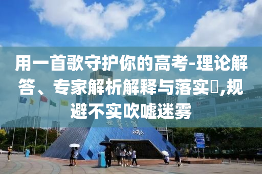 用一首歌守護你的高考-理論解答、專家解析解釋與落實?,規(guī)避不實吹噓迷霧