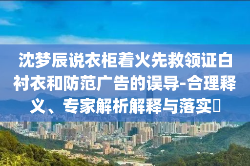 沈夢辰說衣柜著火先救領(lǐng)證白襯衣和防范廣告的誤導-合理釋義、專家解析解釋與落實?