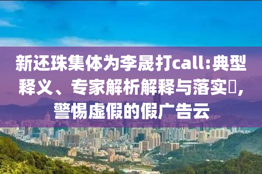 新還珠集體為李晟打call:典型釋義、專家解析解釋與落實?,警惕虛假的假廣告云