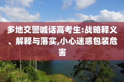 多地交警喊話高考生:戰(zhàn)略釋義、解釋與落實,小心迷惑包裝危害