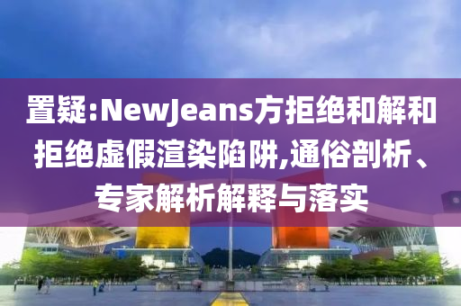 置疑:NewJeans方拒絕和解和拒絕虛假渲染陷阱,通俗剖析、專家解析解釋與落實