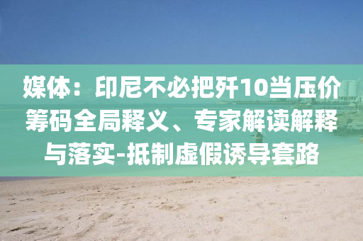 媒體：印尼不必把殲10當(dāng)壓價(jià)籌碼全局釋義、專(zhuān)家解讀解釋與落實(shí)-抵制虛假誘導(dǎo)套路