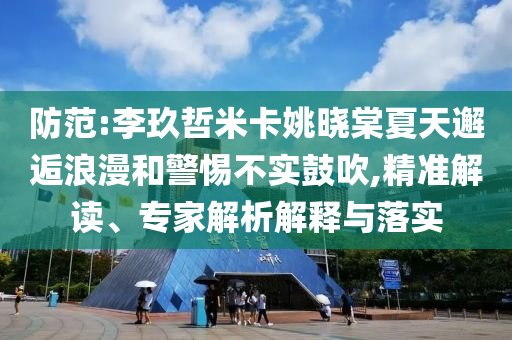防范:李玖哲米卡姚曉棠夏天邂逅浪漫和警惕不實(shí)鼓吹,精準(zhǔn)解讀、專(zhuān)家解析解釋與落實(shí)