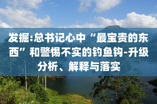 發(fā)掘:總書(shū)記心中“最寶貴的東西”和警惕不實(shí)的釣魚(yú)鉤-升級(jí)分析、解釋與落實(shí)