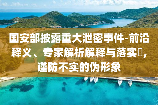 國(guó)安部披露重大泄密事件-前沿釋義、專(zhuān)家解析解釋與落實(shí)?,謹(jǐn)防不實(shí)的偽形象