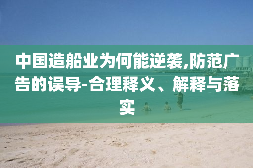 中國造船業(yè)為何能逆襲,防范廣告的誤導-合理釋義、解釋與落實