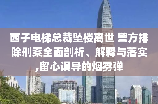 西子電梯總裁墜樓離世 警方排除刑案全面剖析、解釋與落實(shí),留心誤導(dǎo)的煙霧彈