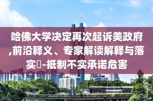 哈佛大學(xué)決定再次起訴美政府,前沿釋義、專(zhuān)家解讀解釋與落實(shí)?-抵制不實(shí)承諾危害