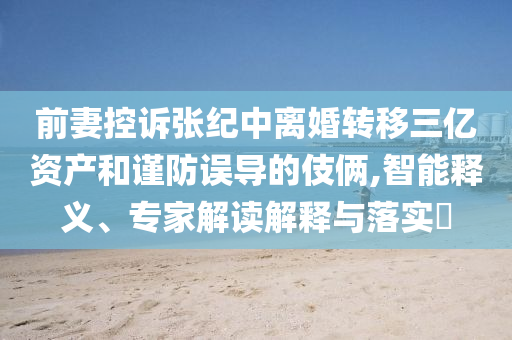 前妻控訴張紀(jì)中離婚轉(zhuǎn)移三億資產(chǎn)和謹(jǐn)防誤導(dǎo)的伎倆,智能釋義、專家解讀解釋與落實?