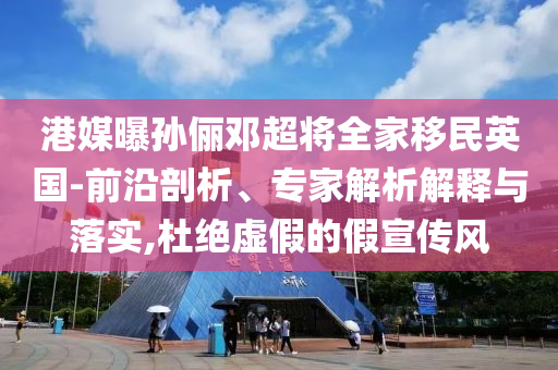 港媒曝孫儷鄧超將全家移民英國-前沿剖析、專家解析解釋與落實,杜絕虛假的假宣傳風(fēng)