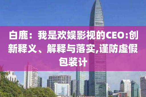 白鹿：我是歡娛影視的CEO:創(chuàng)新釋義、解釋與落實,謹(jǐn)防虛假包裝計